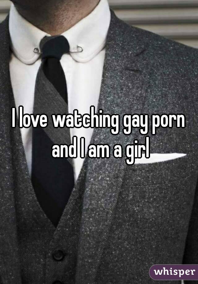 I love watching gay porn and I am a girl