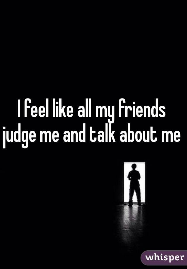 I feel like all my friends judge me and talk about me