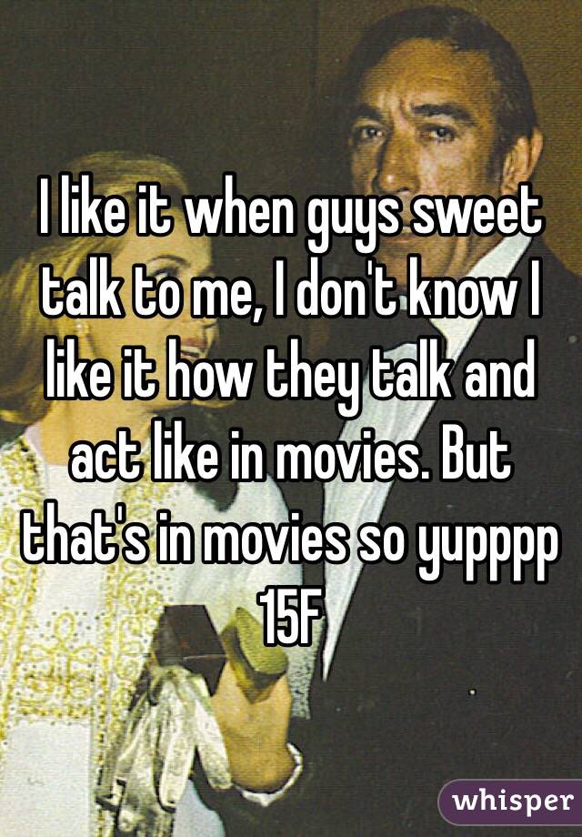 I like it when guys sweet talk to me, I don't know I like it how they talk and act like in movies. But that's in movies so yupppp 15F