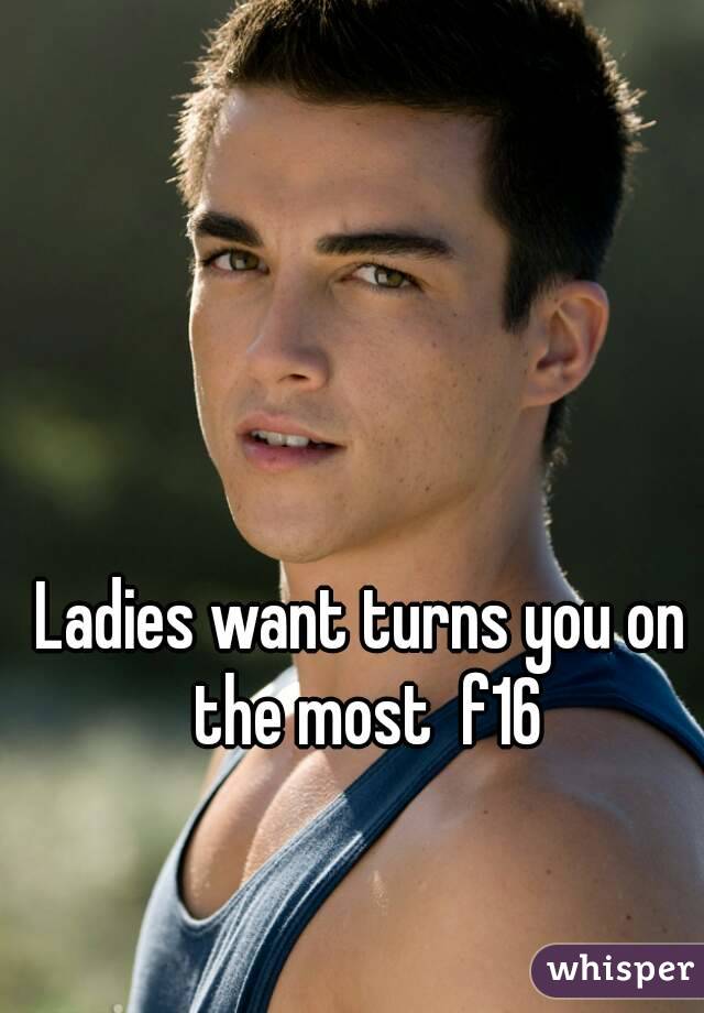 Ladies want turns you on the most  f16