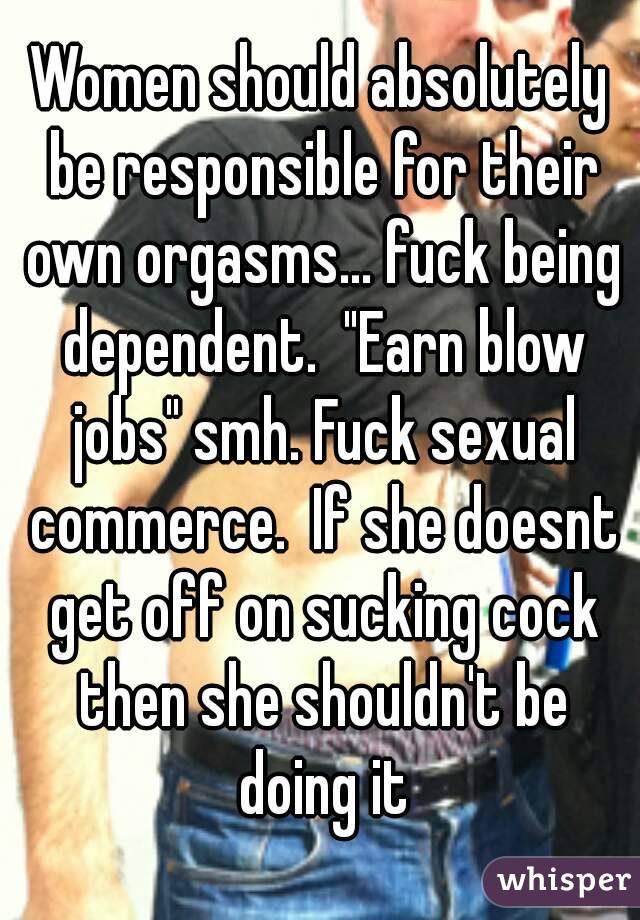 Women should absolutely be responsible for their own orgasms... fuck being dependent.  "Earn blow jobs" smh. Fuck sexual commerce.  If she doesnt get off on sucking cock then she shouldn't be doing it
