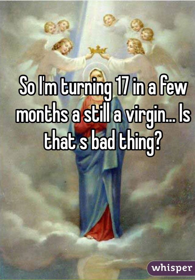 So I'm turning 17 in a few months a still a virgin... Is that s bad thing? 