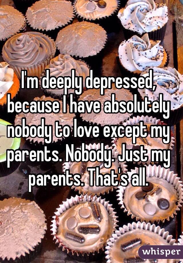 I'm deeply depressed, because I have absolutely nobody to love except my parents. Nobody. Just my parents. That's all.