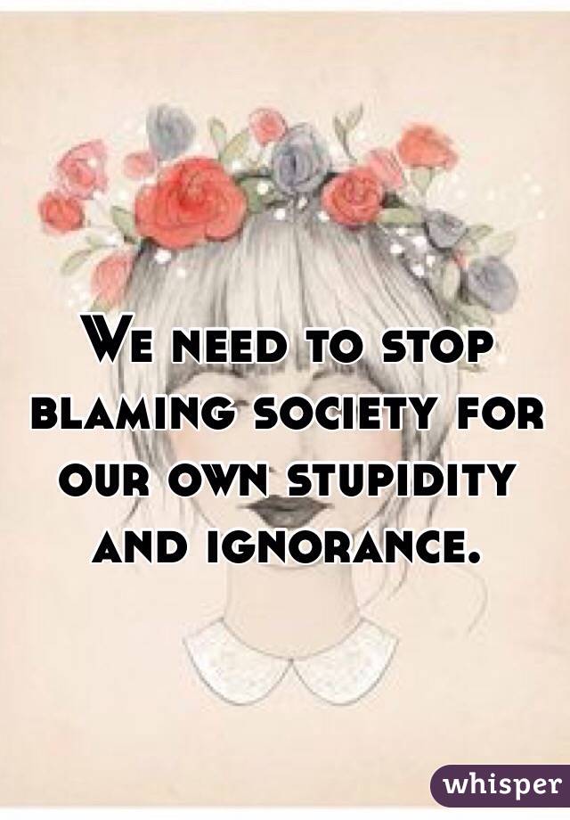 We need to stop blaming society for our own stupidity and ignorance. 