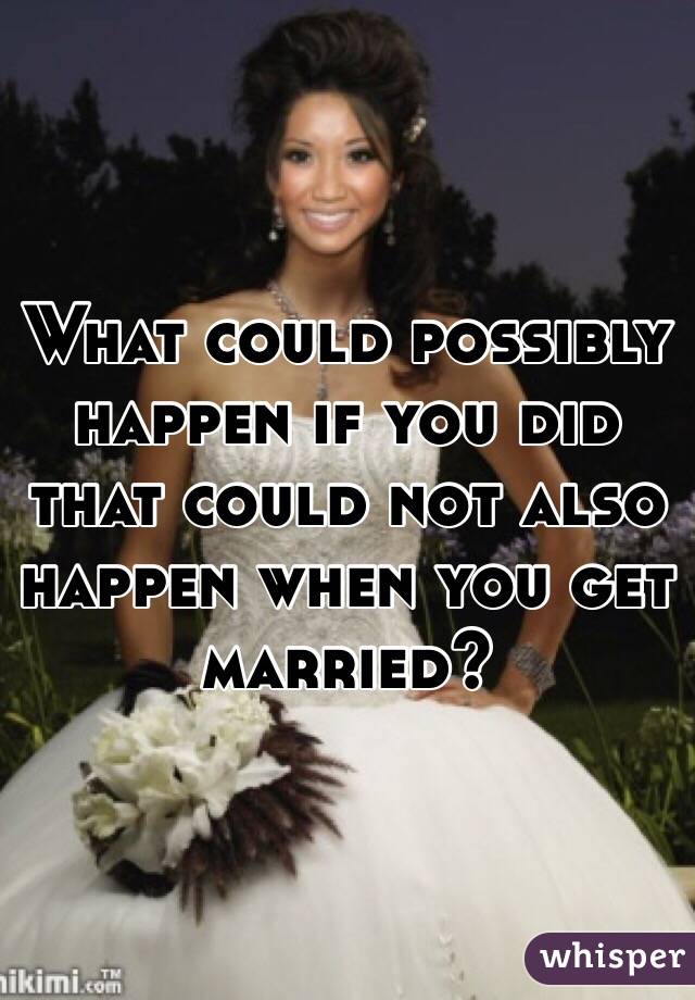 What could possibly happen if you did that could not also happen when you get married? 