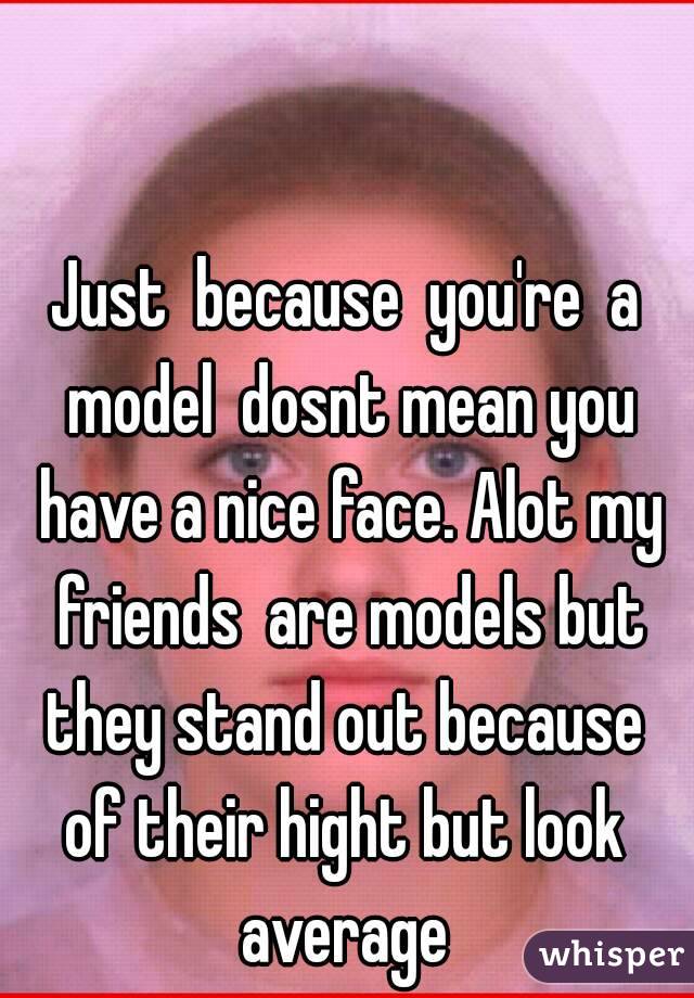 Just  because  you're  a model  dosnt mean you have a nice face. Alot my friends  are models but they stand out because  of their hight but look  average 