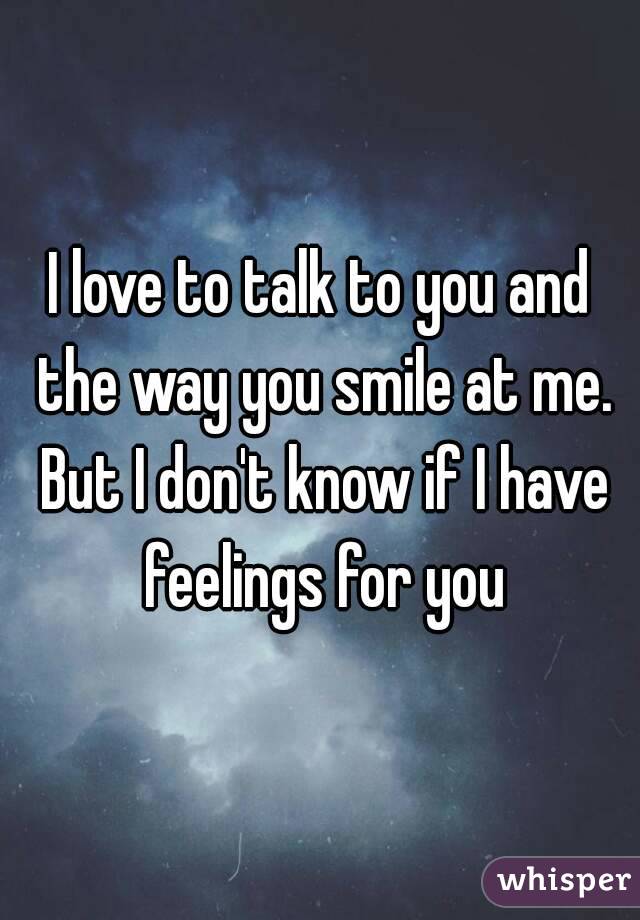 I love to talk to you and the way you smile at me. But I don't know if I have feelings for you