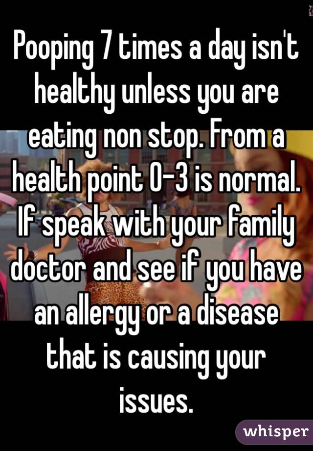 Pooping 7 times a day isn't healthy unless you are eating non stop. From a health point 0-3 is normal. If speak with your family doctor and see if you have an allergy or a disease that is causing your issues. 