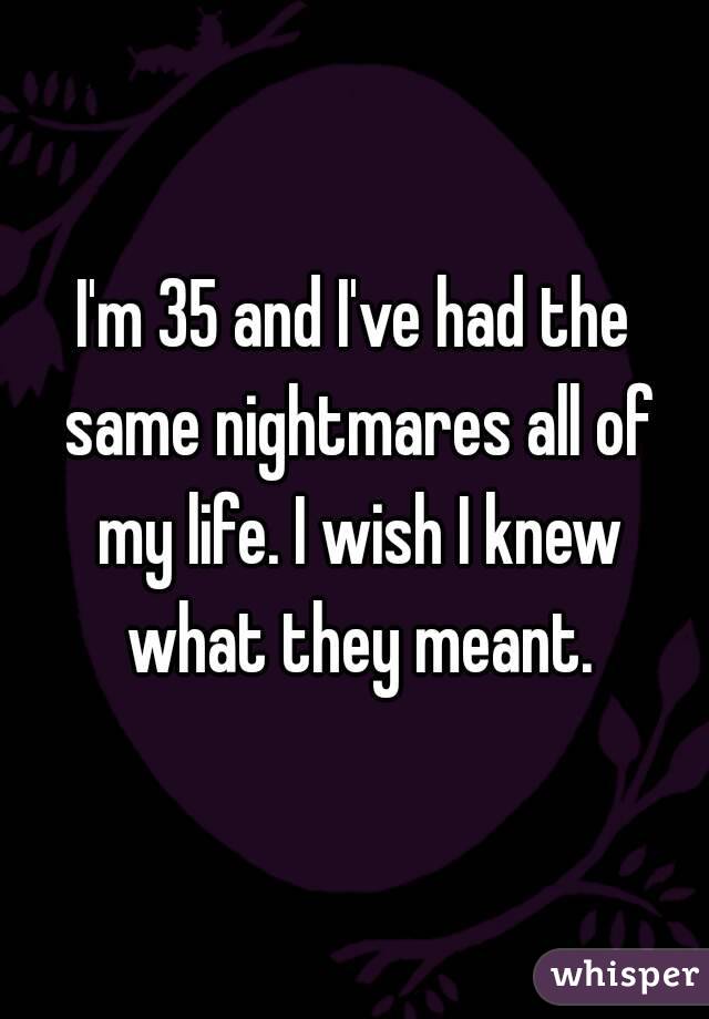 I'm 35 and I've had the same nightmares all of my life. I wish I knew what they meant.