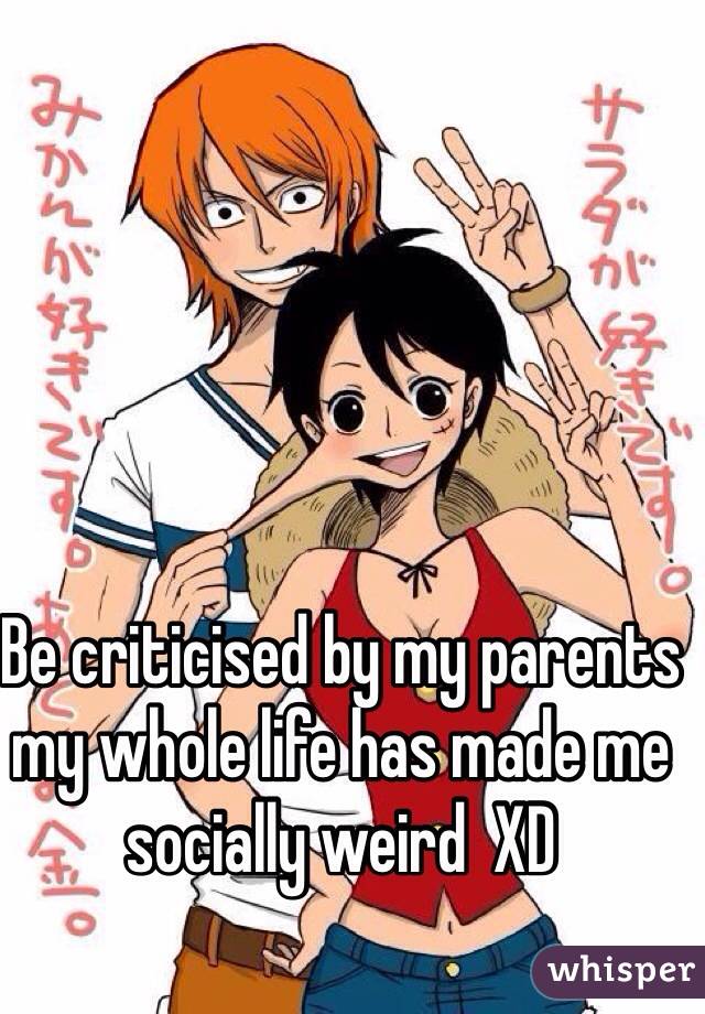 Be criticised by my parents my whole life has made me socially weird  XD  