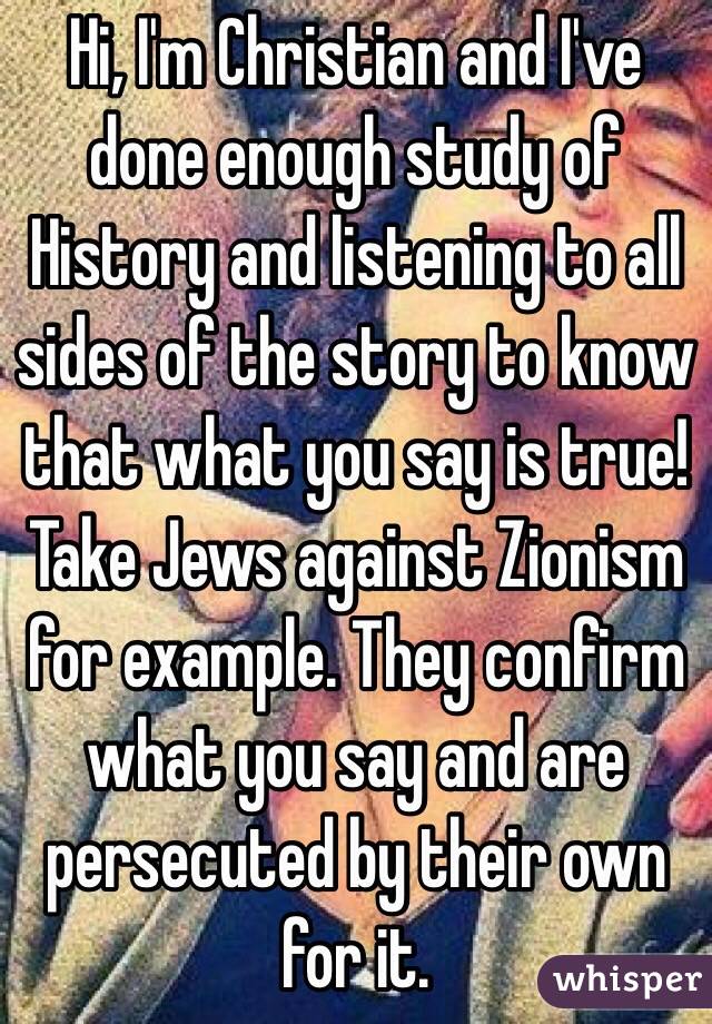 Hi, I'm Christian and I've done enough study of History and listening to all sides of the story to know that what you say is true! Take Jews against Zionism for example. They confirm what you say and are persecuted by their own for it.