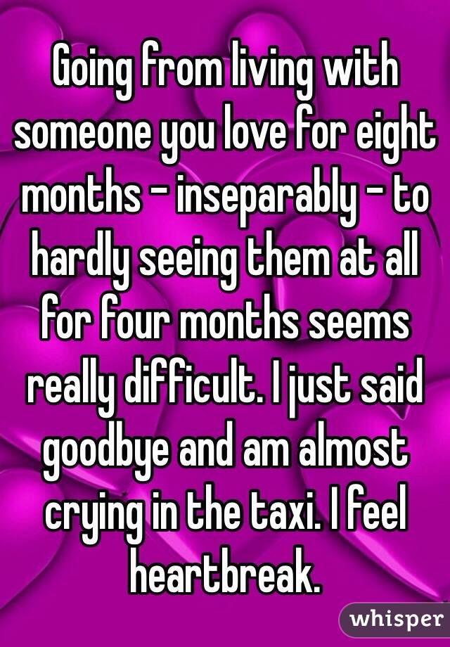 Going from living with someone you love for eight months - inseparably - to hardly seeing them at all for four months seems really difficult. I just said goodbye and am almost crying in the taxi. I feel heartbreak. 