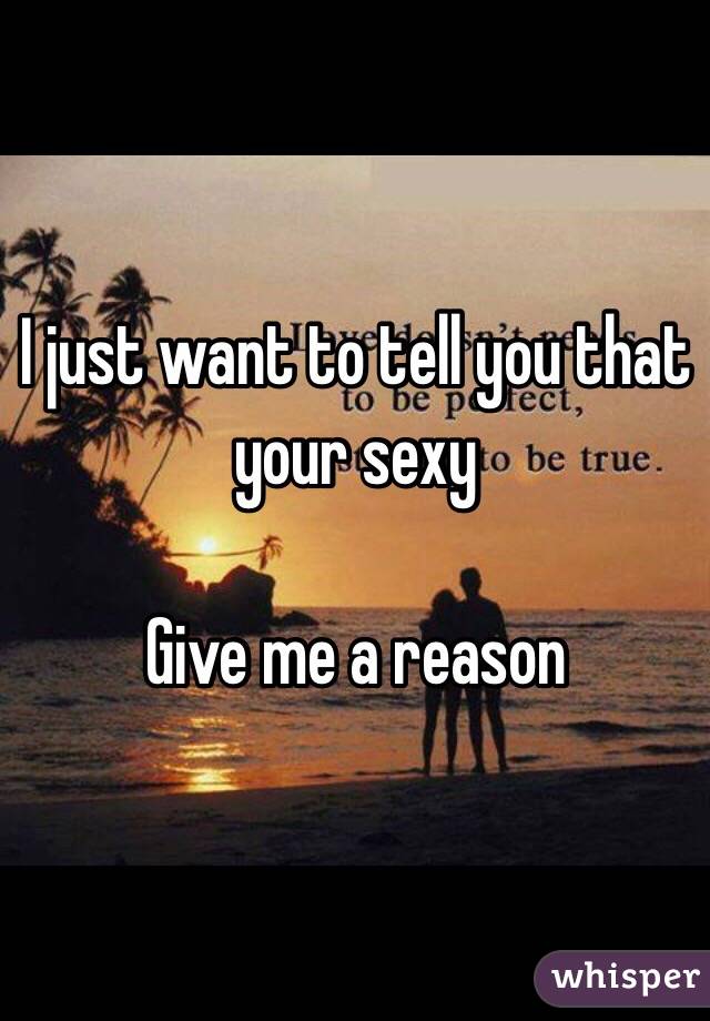I just want to tell you that your sexy

Give me a reason 