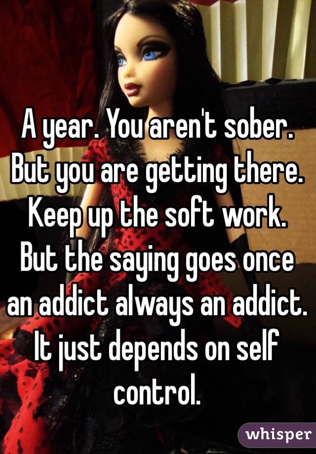 A year. You aren't sober. But you are getting there. Keep up the soft work. But the saying goes once an addict always an addict. It just depends on self control. 