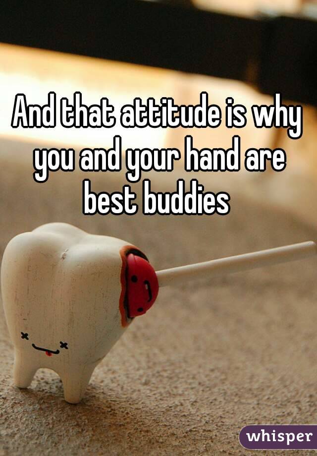 And that attitude is why you and your hand are best buddies 