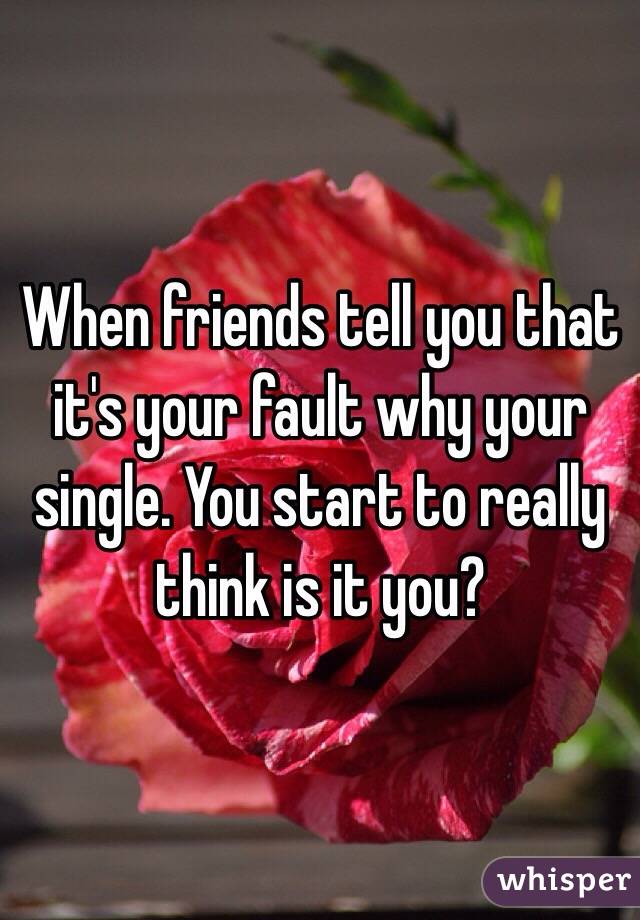 When friends tell you that it's your fault why your single. You start to really think is it you? 