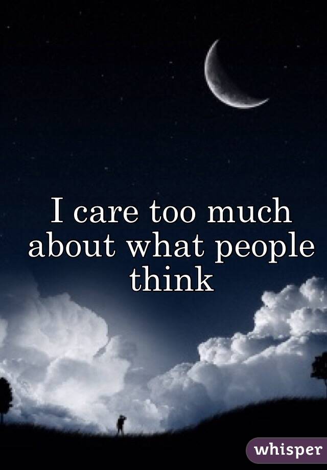 I care too much about what people think 
