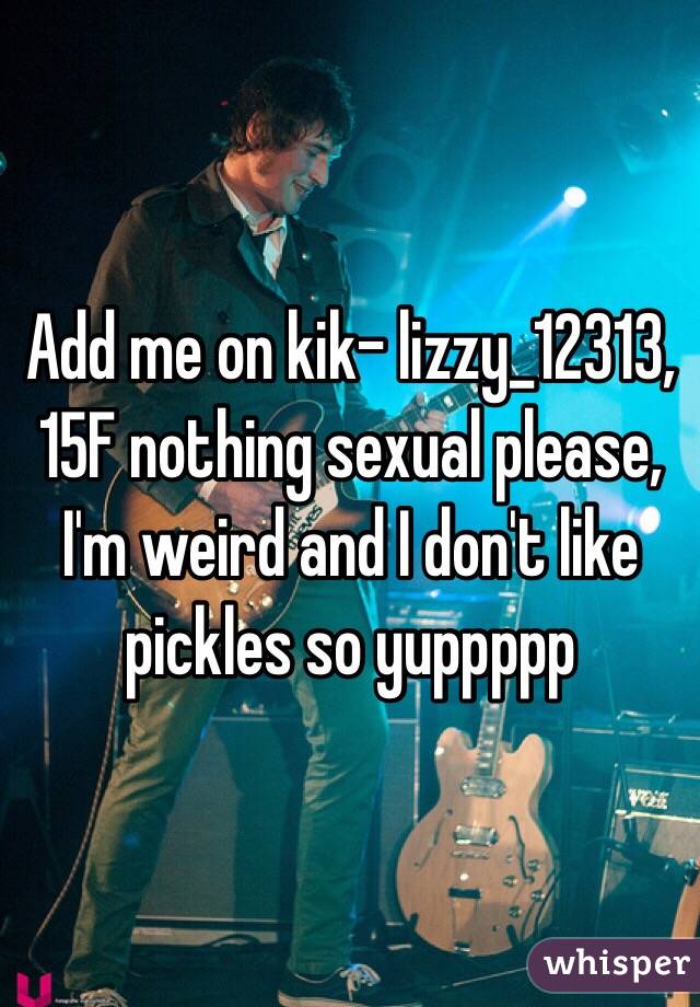 Add me on kik- lizzy_12313, 15F nothing sexual please, I'm weird and I don't like pickles so yuppppp