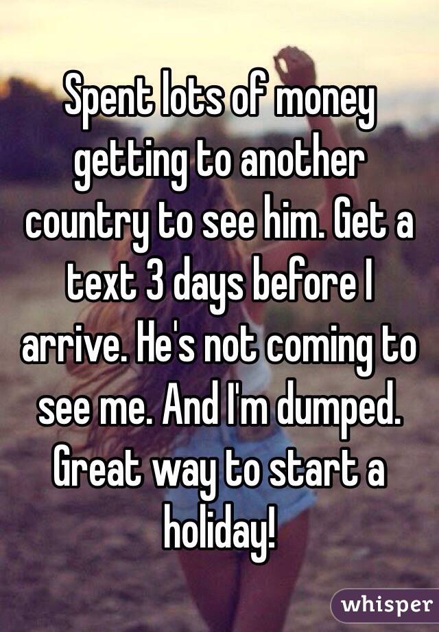 Spent lots of money getting to another country to see him. Get a text 3 days before I arrive. He's not coming to see me. And I'm dumped. Great way to start a holiday!