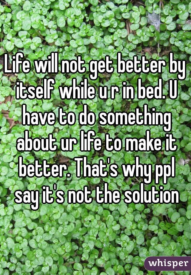 Life will not get better by itself while u r in bed. U have to do something about ur life to make it better. That's why ppl say it's not the solution