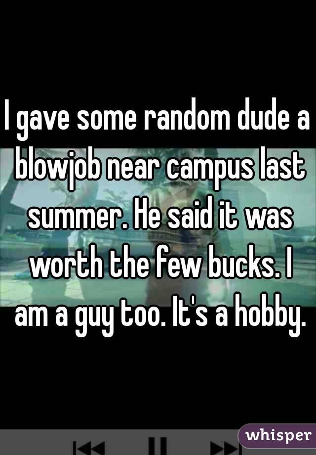 I gave some random dude a blowjob near campus last summer. He said it was worth the few bucks. I am a guy too. It's a hobby.
