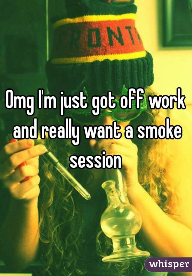 Omg I'm just got off work and really want a smoke session 