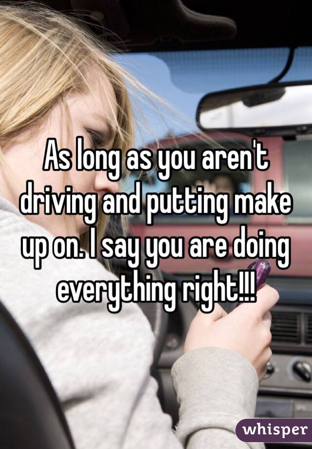 As long as you aren't driving and putting make up on. I say you are doing everything right!!!