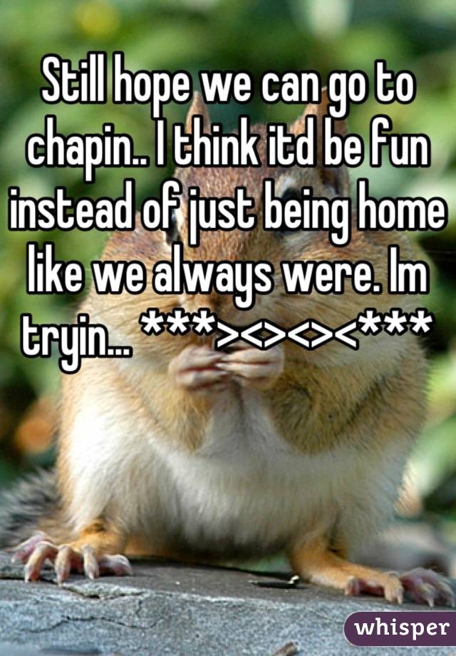 Still hope we can go to chapin.. I think itd be fun instead of just being home like we always were. Im tryin... ***><><><***