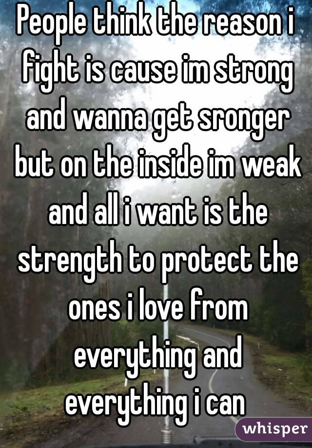 People think the reason i fight is cause im strong and wanna get sronger but on the inside im weak and all i want is the strength to protect the ones i love from everything and everything i can 