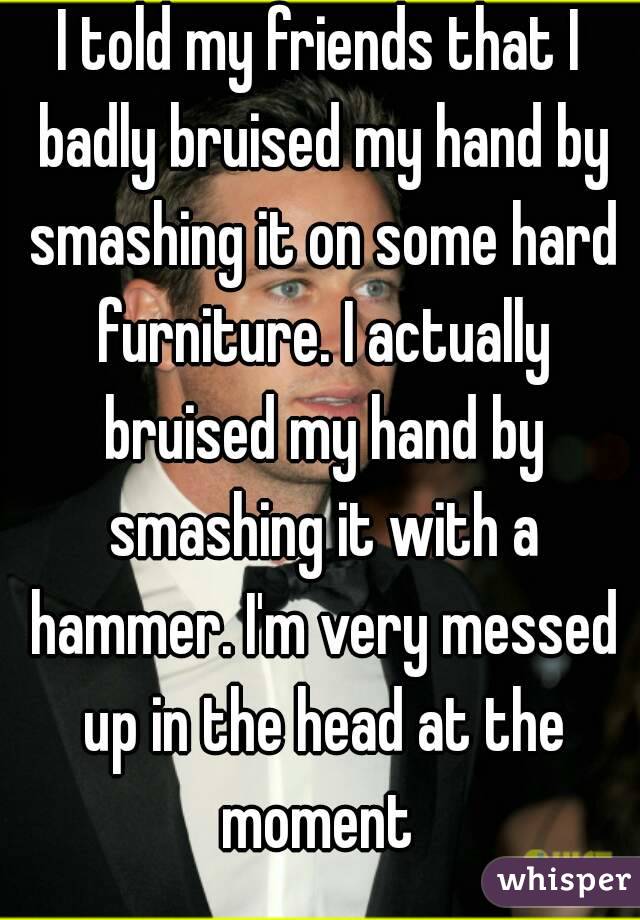 I told my friends that I badly bruised my hand by smashing it on some hard furniture. I actually bruised my hand by smashing it with a hammer. I'm very messed up in the head at the moment 