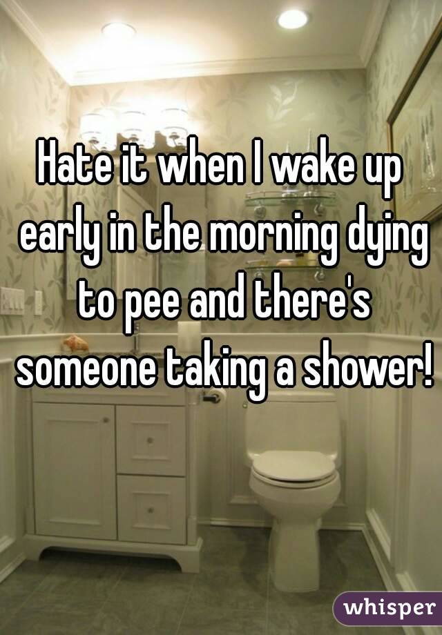 Hate it when I wake up early in the morning dying to pee and there's someone taking a shower! 