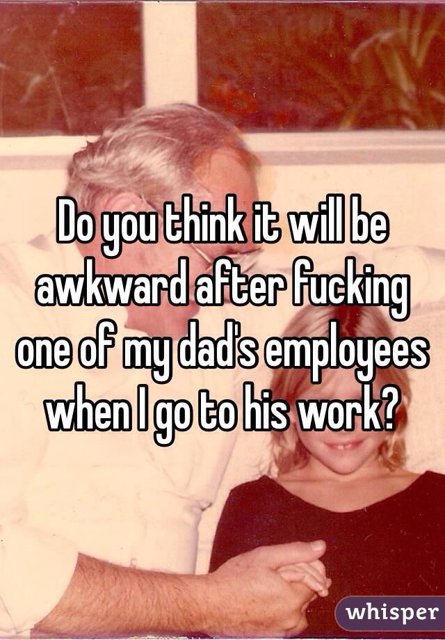 Do you think it will be awkward after fucking one of my dad's employees when I go to his work?