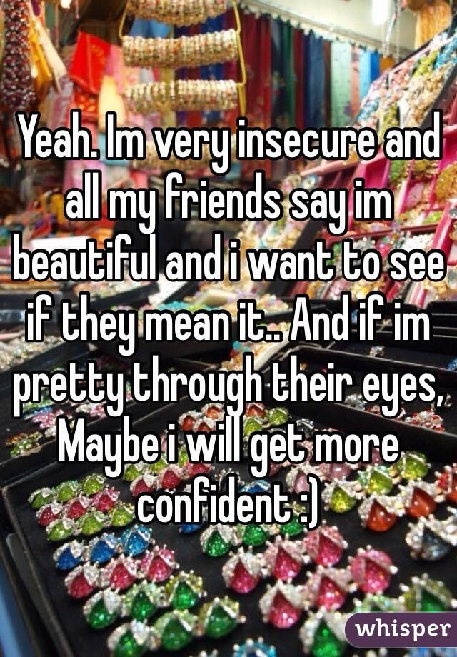 Yeah. Im very insecure and all my friends say im beautiful and i want to see if they mean it.. And if im pretty through their eyes, Maybe i will get more confident :) 
