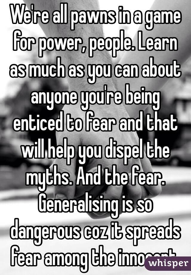 We're all pawns in a game for power, people. Learn as much as you can about anyone you're being enticed to fear and that will help you dispel the myths. And the fear. Generalising is so dangerous coz it spreads fear among the innocent.
