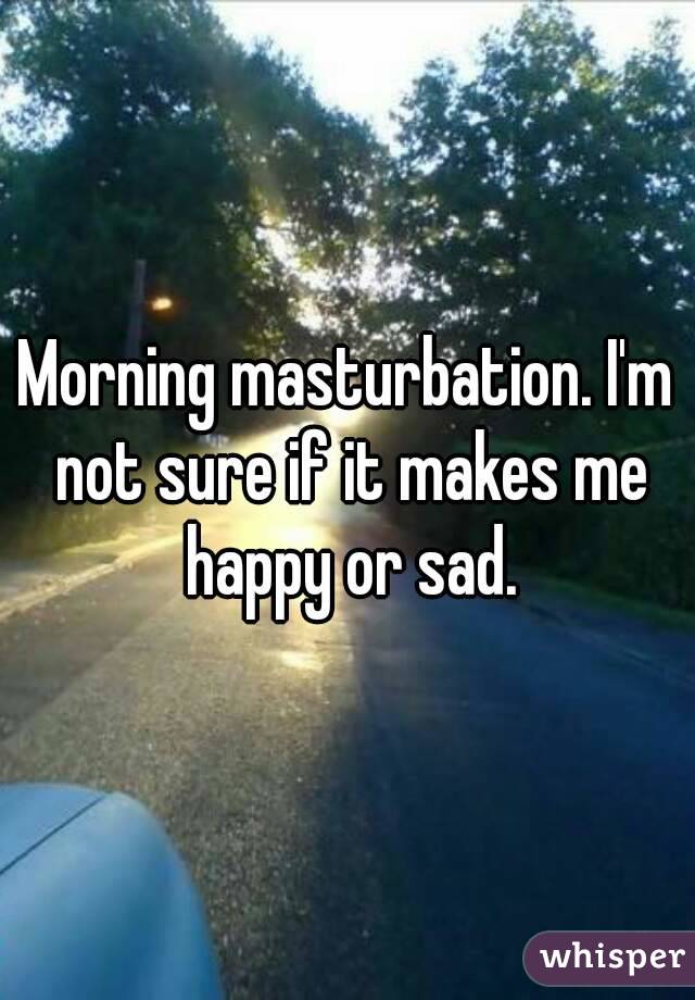 Morning masturbation. I'm not sure if it makes me happy or sad.