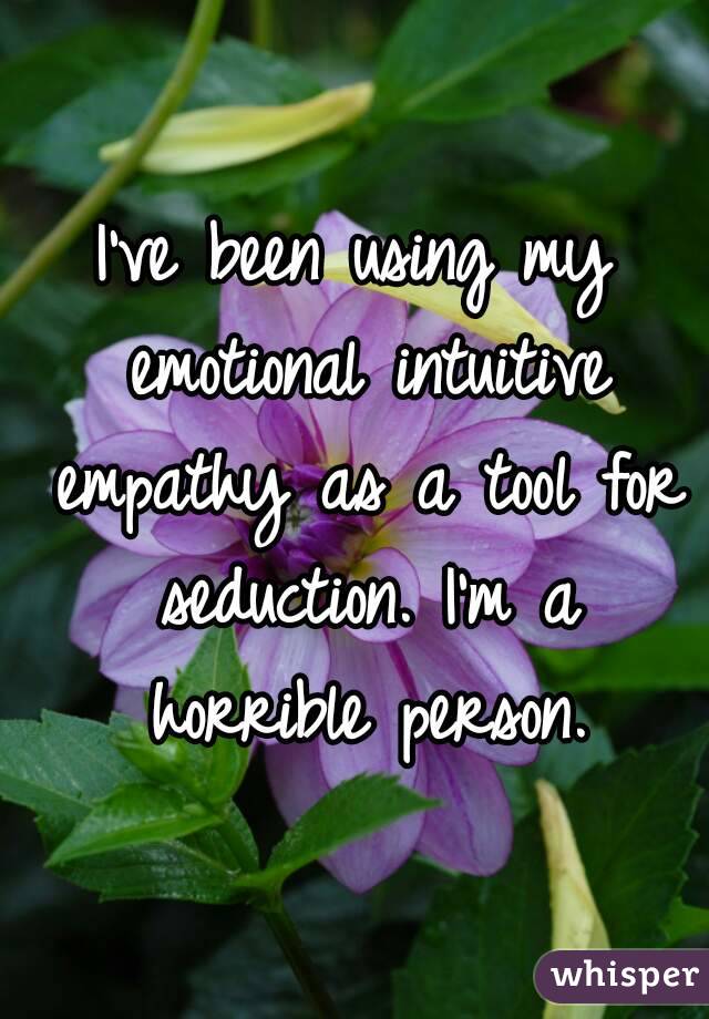 I've been using my emotional intuitive empathy as a tool for seduction. I'm a horrible person.