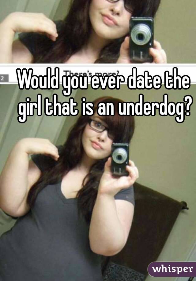 Would you ever date the girl that is an underdog?