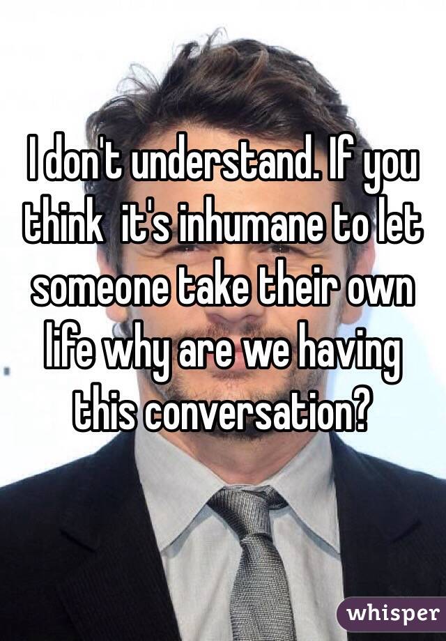 I don't understand. If you think  it's inhumane to let someone take their own life why are we having this conversation? 

