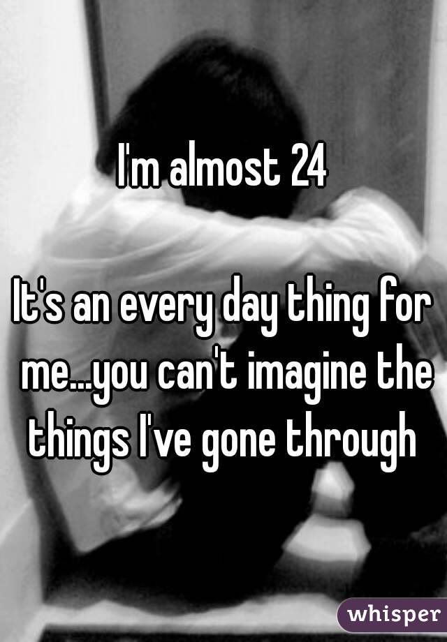 I'm almost 24

It's an every day thing for me...you can't imagine the things I've gone through 