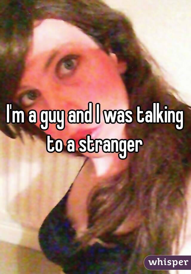 I'm a guy and I was talking to a stranger 