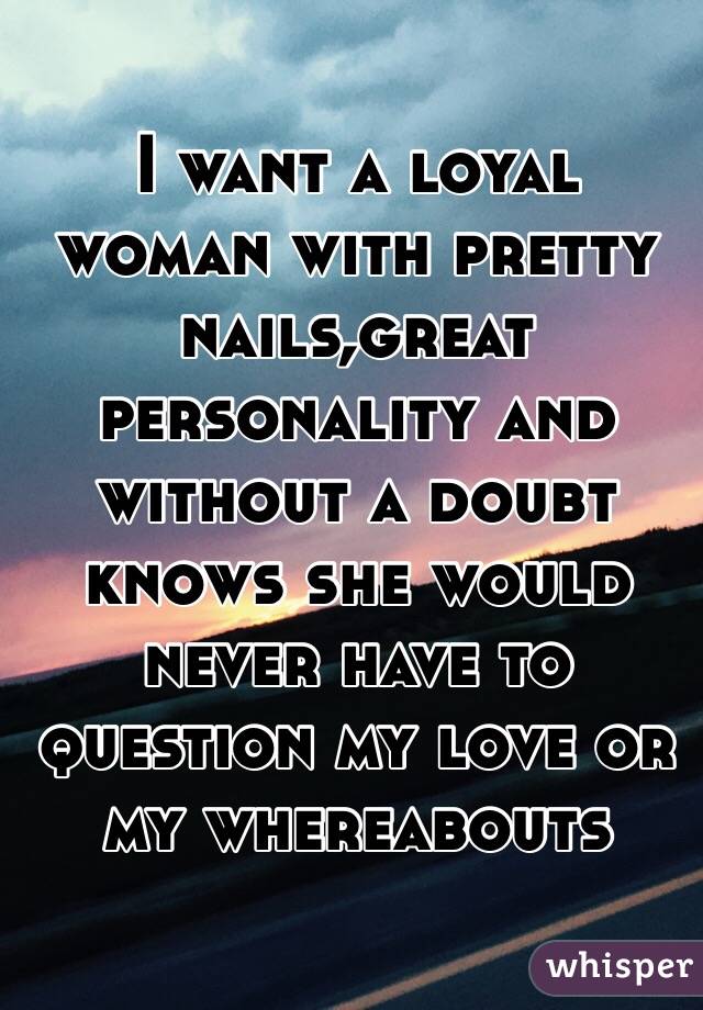 I want a loyal woman with pretty nails,great personality and without a doubt knows she would never have to question my love or my whereabouts
