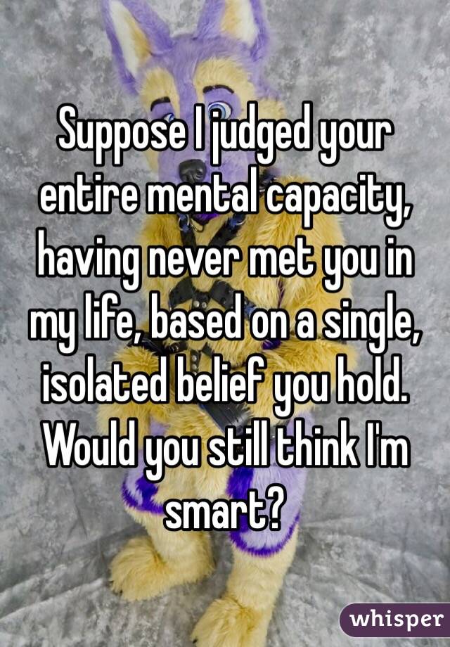 Suppose I judged your entire mental capacity, having never met you in my life, based on a single, isolated belief you hold. Would you still think I'm smart?
