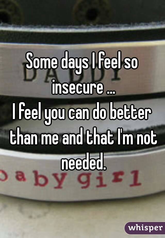 Some days I feel so insecure ...
I feel you can do better than me and that I'm not needed.
