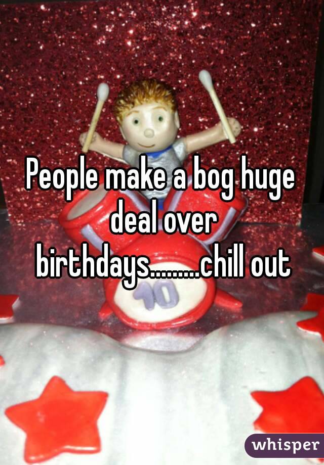 People make a bog huge deal over birthdays.........chill out