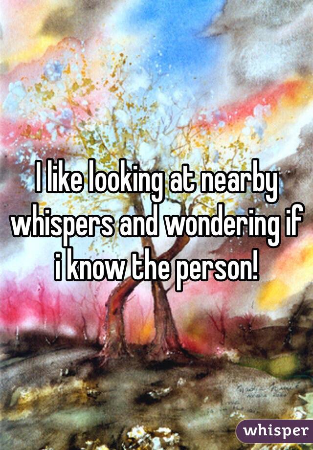 I like looking at nearby whispers and wondering if i know the person!