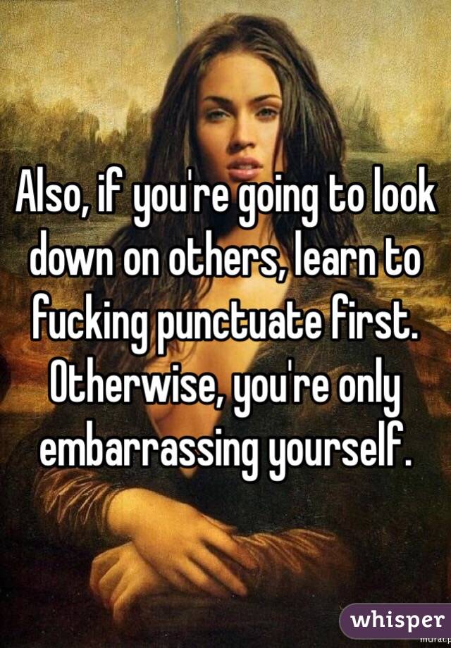 Also, if you're going to look down on others, learn to fucking punctuate first. Otherwise, you're only embarrassing yourself.