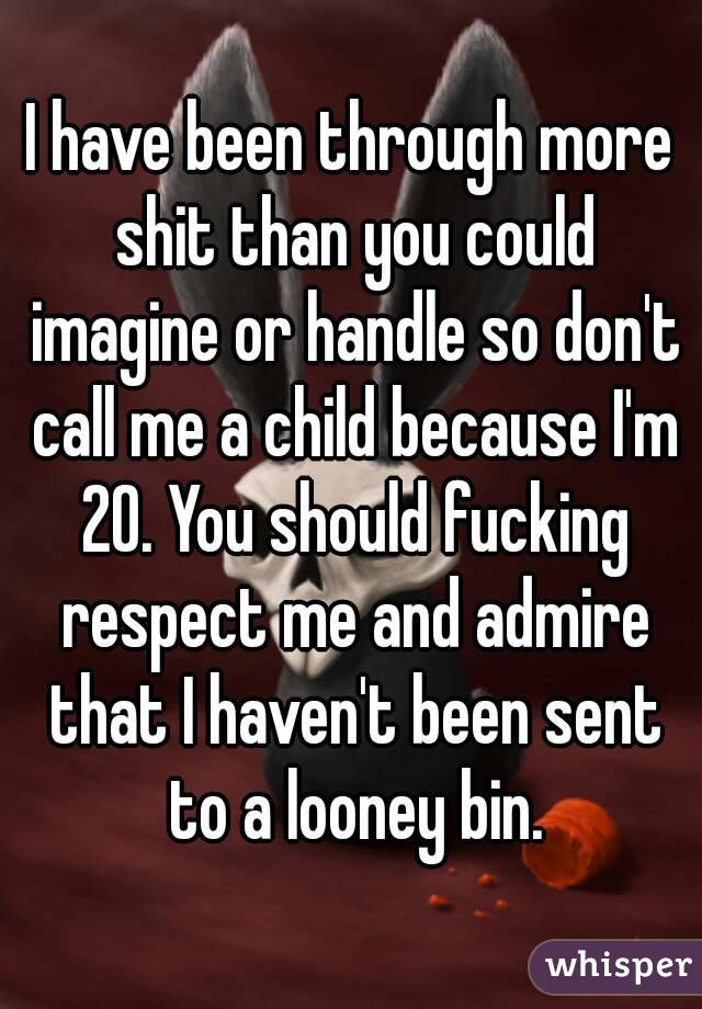 I have been through more shit than you could imagine or handle so don't call me a child because I'm 20. You should fucking respect me and admire that I haven't been sent to a looney bin.