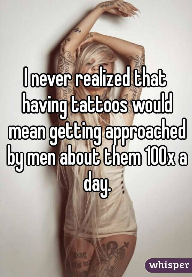 I never realized that having tattoos would mean getting approached by men about them 100x a day.