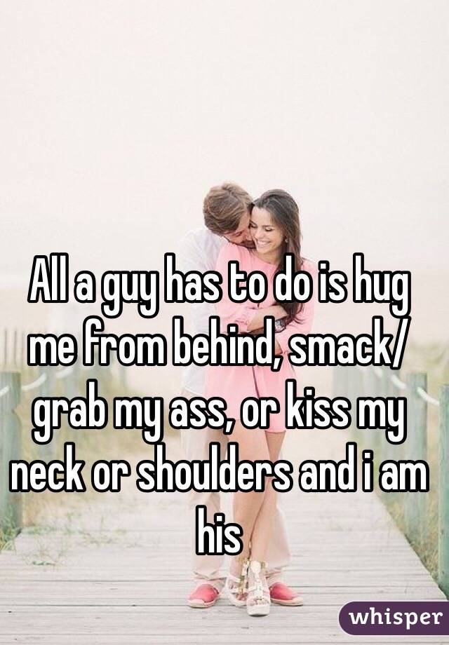 All a guy has to do is hug me from behind, smack/grab my ass, or kiss my neck or shoulders and i am his