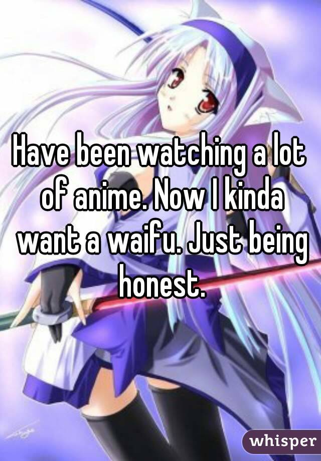 Have been watching a lot of anime. Now I kinda want a waifu. Just being honest.
